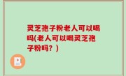 灵芝孢子粉老人可以喝吗(老人可以喝灵芝孢子粉吗？)