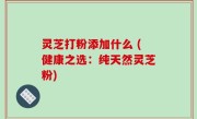 灵芝打粉添加什么 (健康之选：纯天然灵芝粉)