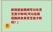 新冠感染期间可以吃灵芝孢子粉吗(可以在新冠期间食用灵芝孢子粉吗？)