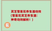 灵芝雪莲花养生酒功效(雪莲花灵芝养生酒：神奇功效解析！)