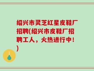 绍兴市灵芝红星皮鞋厂招聘(绍兴市皮鞋厂招聘工人，火热进行中！)