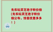 先农坛灵芝孢子粉价格(先农坛灵芝孢子粉价格公布，惊喜优惠多多！)