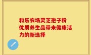 和乐农场灵芝孢子粉 优质养生品带来健康活力的新选择
