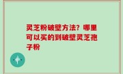 灵芝粉破壁方法？哪里可以买的到破壁灵芝孢子粉