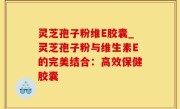 灵芝孢子粉维E胶囊_灵芝孢子粉与维生素E的完美结合：高效保健胶囊