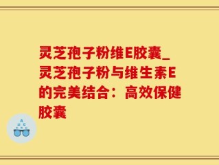 灵芝孢子粉维E胶囊_灵芝孢子粉与维生素E的完美结合：高效保健胶囊
