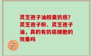 灵芝孢子油胶囊抗癌？灵芝孢子粉、灵芝孢子油，真的有抗癌细胞的效果吗