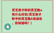 灵芝孢子粉的灵芝酸a有什么好处(灵芝孢子粉中的灵芝酸A有益处，你知道吗？)