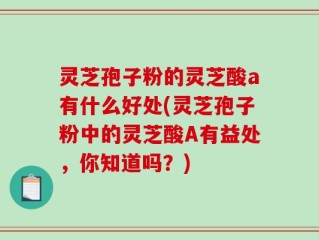 灵芝孢子粉的灵芝酸a有什么好处(灵芝孢子粉中的灵芝酸A有益处，你知道吗？)