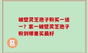 破壁灵芝孢子粉买一送一？紫一破壁灵芝孢子粉到哪里买最好