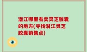 潜江哪里有卖灵芝胶囊的地方(寻找潜江灵芝胶囊销售点)