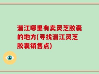 潜江哪里有卖灵芝胶囊的地方(寻找潜江灵芝胶囊销售点)