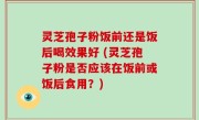 灵芝孢子粉饭前还是饭后喝效果好 (灵芝孢子粉是否应该在饭前或饭后食用？)