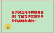 百济灵芝孢子粉胶囊品牌？了解百济灵芝孢子粉的品牌和功效？