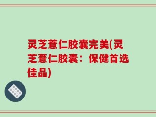 灵芝薏仁胶囊完美(灵芝薏仁胶囊：保健首选佳品)