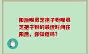 阳后喝灵芝孢子粉喝灵芝孢子粉的最佳时间在阳后，你知道吗？
