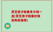 灵芝孢子胶囊多少钱一盒(灵芝孢子胶囊价格及购买推荐)