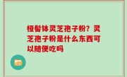 桠髻钵灵芝孢子粉？灵芝孢子粉是什么东西可以随便吃吗
