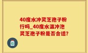 40度水冲灵芝孢子粉行吗_40度水温冲泡灵芝孢子粉是否合适？