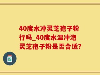 40度水冲灵芝孢子粉行吗_40度水温冲泡灵芝孢子粉是否合适？