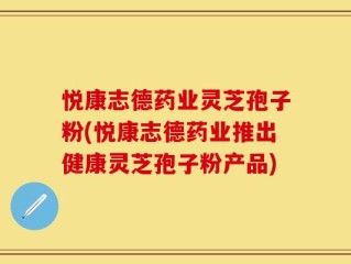 悦康志德药业灵芝孢子粉(悦康志德药业推出健康灵芝孢子粉产品)