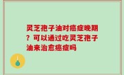 灵芝孢子油对癌症晚期？可以通过吃灵芝孢子油来治愈癌症吗