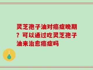 灵芝孢子油对癌症晚期？可以通过吃灵芝孢子油来治愈癌症吗