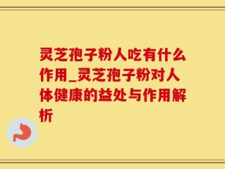 灵芝孢子粉人吃有什么作用_灵芝孢子粉对人体健康的益处与作用解析