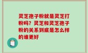灵芝孢子粉就是灵芝打粉吗？灵芝和灵芝孢子粉的关系到底是怎么样的谁更好