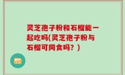 灵芝孢子粉和石榴能一起吃吗(灵芝孢子粉与石榴可同食吗？)