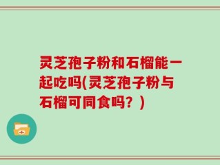 灵芝孢子粉和石榴能一起吃吗(灵芝孢子粉与石榴可同食吗？)