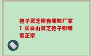 孢子灵芝粉有哪些厂家？长白山灵芝孢子粉哪家正宗