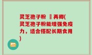 灵芝孢子粉 哖再卿(灵芝孢子粉能增强免疫力，适合搭配长期食用)