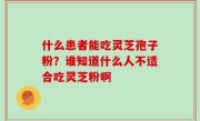 什么患者能吃灵芝孢子粉？谁知道什么人不适合吃灵芝粉啊