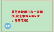 灵芝水能喝几次一天两次(灵芝水每天喝2次，养生之道)