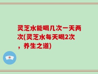 灵芝水能喝几次一天两次(灵芝水每天喝2次，养生之道)