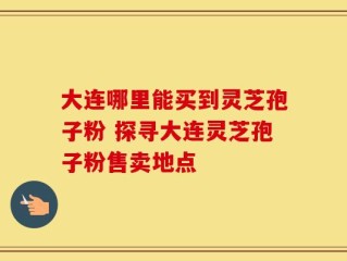 大连哪里能买到灵芝孢子粉 探寻大连灵芝孢子粉售卖地点