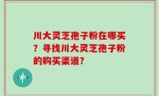 川大灵芝孢子粉在哪买？寻找川大灵芝孢子粉的购买渠道？