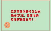 灵芝雪莲泡腾片怎么吃最好(灵芝、雪莲泡腾片如何最佳食用？)