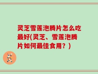 灵芝雪莲泡腾片怎么吃最好(灵芝、雪莲泡腾片如何最佳食用？)