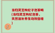 当归灵芝枸杞子泡茶喝(当归灵芝枸杞泡茶，天然滋补养生功效倍增)