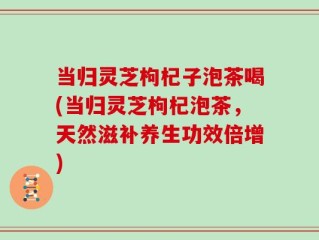 当归灵芝枸杞子泡茶喝(当归灵芝枸杞泡茶，天然滋补养生功效倍增)