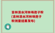 吉林清水河林场孢子粉(吉林清水河林场孢子粉测量结果发布)