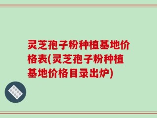 灵芝孢子粉种植基地价格表(灵芝孢子粉种植基地价格目录出炉)