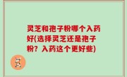 灵芝和孢子粉哪个入药好(选择灵芝还是孢子粉？入药这个更好些)