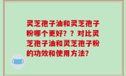 灵芝孢子油和灵芝孢子粉哪个更好？？对比灵芝孢子油和灵芝孢子粉的功效和使用方法？