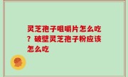 灵芝孢子咀嚼片怎么吃？破壁灵芝孢子粉应该怎么吃