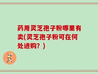 药用灵芝孢子粉哪里有卖(灵芝孢子粉可在何处进购？)