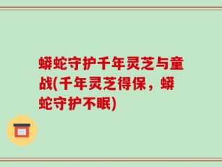 蟒蛇守护千年灵芝与童战(千年灵芝得保，蟒蛇守护不眠)