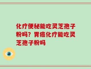 化疗便秘能吃灵芝孢子粉吗？胃癌化疗能吃灵芝孢子粉吗